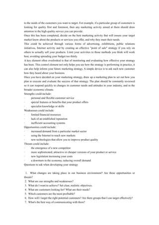 to the needs of the customers you want to target. For example, if a particular group of customers is 
looking for quality first and foremost, then any marketing activity aimed at them should draw 
attention to the high quality service you can provide. 
Once this has been completed, decide on the best marketing activity that will ensure your target 
market know about the products or services you offer, and why they meet their needs. 
This could be achieved through various forms of advertising, exhibitions, public relations 
initiatives, Internet activity and by creating an effective "point of sale" strategy if you rely on 
others to actually sell your products. Limit your activities to those methods you think will work 
best, avoiding spreading your budget too thinly. 
A key element often overlooked is that of monitoring and evaluating how effective your strategy 
has been. This control element not only helps you see how the strategy is performing in practice, it 
can also help inform your future marketing strategy. A simple device is to ask each new customer 
how they heard about your business. 
Once you have decided on your marketing strategy, draw up a marketing plan to set out how you 
plan to execute and evaluate the success of that strategy. The plan should be constantly reviewed 
so it can respond quickly to changes in customer needs and attitudes in your industry, and in the 
broader economic climate. 
Strengths could include: 
· personal and flexible customer service 
· special features or benefits that your product offers 
· specialist knowledge or skills 
Weaknesses could include: 
· limited financial resources 
· lack of an established reputation 
· inefficient accounting systems 
Opportunities could include: 
· increased demand from a particular market sector 
· using the Internet to reach new markets 
· new technologies that allow you to improve product quality 
Threats could include: 
· the emergence of a new competitor 
· more sophisticated, attractive or cheaper versions of your product or service 
· new legislation increasing your costs 
· a downturn in the economy, reducing overall demand 
Questions to ask when developing your strategy 
1. What changes are taking place in our business environment? Are these opportunities or 
threats? 
2. What are our strengths and weaknesses? 
3. What do I want to achieve? Set clear, realistic objectives. 
4. What are customers looking for? What are their needs? 
5. Which customers are the most profitable? 
6. How will I target the right potential customers? Are there groups that I can target effectively? 
7. What's the best way of communicating with them? 
 