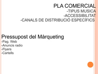 PLA COMERCIAL
-TIPUS MUSICA
-ACCESSIBILITAT
-CANALS DE DISTRIBUCIÓ ESPECÍFICS

Pressupost del Màrqueting
-Pag. Web
-Anuncis radio
-Flyers
-Cartells

 