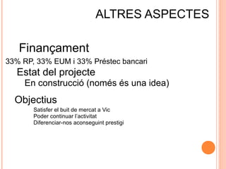 ALTRES ASPECTES
Finançament
33% RP, 33% EUM i 33% Préstec bancari

Estat del projecte
En construcció (només és una idea)

Objectius
Satisfer el buit de mercat a Vic
Poder continuar l’activitat
Diferenciar-nos aconseguint prestigi

 