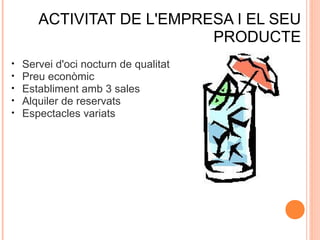 ACTIVITAT DE L'EMPRESA I EL SEU
PRODUCTE
•
•
•
•
•

Servei d'oci nocturn de qualitat
Preu econòmic
Establiment amb 3 sales
Alquiler de reservats
Espectacles variats

 
