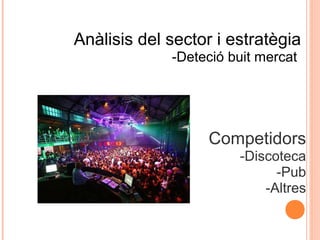 Anàlisis del sector i estratègia
-Deteció buit mercat

Competidors
-Discoteca
-Pub
-Altres

 