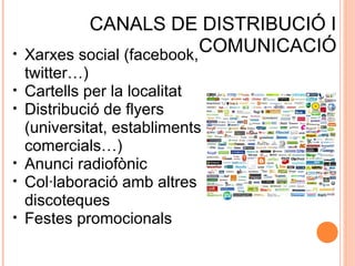 •
•
•

•
•
•

CANALS DE DISTRIBUCIÓ I
COMUNICACIÓ
Xarxes social (facebook,
twitter…)
Cartells per la localitat
Distribució de flyers
(universitat, establiments
comercials…)
Anunci radiofònic
Col·laboració amb altres
discoteques
Festes promocionals

 