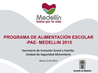 PROGRAMA DE ALIMENTACIÓN ESCOLAR
-PAE- MEDELLIN 2015
Secretaría de Inclusión Social y Familia
Unidad de Seguridad Alimentaria
Marzo 12 de 2015
 