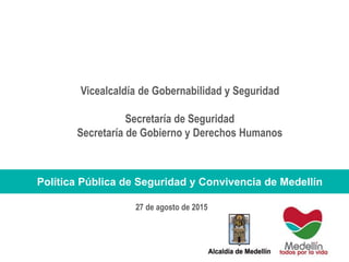 Vicealcaldía de Gobernabilidad y Seguridad
Secretaría de Seguridad
Secretaría de Gobierno y Derechos Humanos
Política Pública de Seguridad y Convivencia de Medellín
27 de agosto de 2015
 
