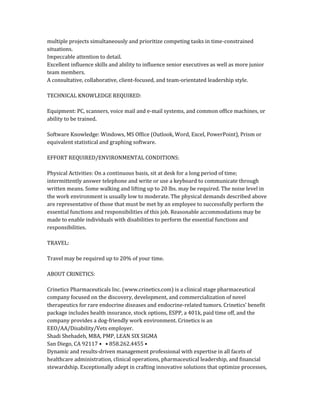 multiple projects simultaneously and prioritize competing tasks in time-constrained
situations.
Impeccable attention to detail.
Excellent influence skills and ability to influence senior executives as well as more junior
team members.
A consultative, collaborative, client-focused, and team-orientated leadership style.
TECHNICAL KNOWLEDGE REQUIRED:
Equipment: PC, scanners, voice mail and e-mail systems, and common office machines, or
ability to be trained.
Software Knowledge: Windows, MS Office (Outlook, Word, Excel, PowerPoint), Prism or
equivalent statistical and graphing software.
EFFORT REQUIRED/ENVIRONMENTAL CONDITIONS:
Physical Activities: On a continuous basis, sit at desk for a long period of time;
intermittently answer telephone and write or use a keyboard to communicate through
written means. Some walking and lifting up to 20 lbs. may be required. The noise level in
the work environment is usually low to moderate. The physical demands described above
are representative of those that must be met by an employee to successfully perform the
essential functions and responsibilities of this job. Reasonable accommodations may be
made to enable individuals with disabilities to perform the essential functions and
responsibilities.
TRAVEL:
Travel may be required up to 20% of your time.
ABOUT CRINETICS:
Crinetics Pharmaceuticals Inc. (www.crinetics.com) is a clinical stage pharmaceutical
company focused on the discovery, development, and commercialization of novel
therapeutics for rare endocrine diseases and endocrine-related tumors. Crinetics’ benefit
package includes health insurance, stock options, ESPP, a 401k, paid time off, and the
company provides a dog-friendly work environment. Crinetics is an
EEO/AA/Disability/Vets employer.
Shadi Shehadeh, MBA, PMP, LEAN SIX SIGMA
San Diego, CA 92117 • • 858.262.4455 •
Dynamic and results-driven management professional with expertise in all facets of
healthcare administration, clinical operations, pharmaceutical leadership, and financial
stewardship. Exceptionally adept in crafting innovative solutions that optimize processes,
 