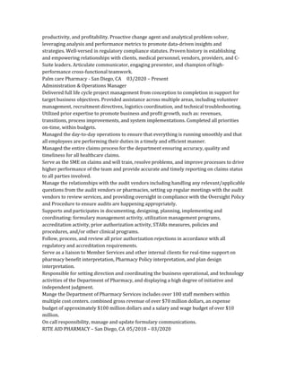 productivity, and profitability. Proactive change agent and analytical problem solver,
leveraging analysis and performance metrics to promote data-driven insights and
strategies. Well-versed in regulatory compliance statutes. Proven history in establishing
and empowering relationships with clients, medical personnel, vendors, providers, and C-
Suite leaders. Articulate communicator, engaging presenter, and champion of high-
performance cross-functional teamwork.
Palm care Pharmacy - San Diego, CA 03/2020 – Present
Administration & Operations Manager
Delivered full life cycle project management from conception to completion in support for
target business objectives. Provided assistance across multiple areas, including volunteer
management, recruitment directives, logistics coordination, and technical troubleshooting.
Utilized prior expertise to promote business and profit growth, such as: revenues,
transitions, process improvements, and system implementations. Completed all priorities
on-time, within budgets.
Managed the day-to-day operations to ensure that everything is running smoothly and that
all employees are performing their duties in a timely and efficient manner.
Managed the entire claims process for the department ensuring accuracy, quality and
timeliness for all healthcare claims.
Serve as the SME on claims and will train, resolve problems, and improve processes to drive
higher performance of the team and provide accurate and timely reporting on claims status
to all parties involved.
Manage the relationships with the audit vendors including handling any relevant/applicable
questions from the audit vendors or pharmacies, setting up regular meetings with the audit
vendors to review services, and providing oversight in compliance with the Oversight Policy
and Procedure to ensure audits are happening appropriately.
Supports and participates in documenting, designing, planning, implementing and
coordinating: formulary management activity, utilization management programs,
accreditation activity, prior authorization activity, STARs measures, policies and
procedures, and/or other clinical programs.
Follow, process, and review all prior authorization rejections in accordance with all
regulatory and accreditation requirements.
Serve as a liaison to Member Services and other internal clients for real-time support on
pharmacy benefit interpretation, Pharmacy Policy interpretation, and plan design
interpretation.
Responsible for setting direction and coordinating the business operational, and technology
activities of the Department of Pharmacy, and displaying a high degree of initiative and
independent judgment.
Mange the Department of Pharmacy Services includes over 100 staff members within
multiple cost centers. combined gross revenue of over $70 million dollars, an expense
budget of approximately $100 million dollars and a salary and wage budget of over $10
million.
On call responsibility, manage and update formulary communications.
RITE AID PHARMACY – San Diego, CA 05/2018 – 03/2020
 