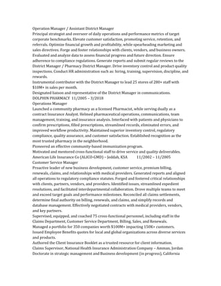 Operation Manager / Assistant District Manager
Principal strategist and overseer of daily operations and performance metrics of target
corporate benchmarks. Elevate customer satisfaction, promoting service, retention, and
referrals. Optimize financial growth and profitability, while spearheading marketing and
sales directives. Forge and foster relationships with clients, vendors, and business owners.
Evaluated and analyze data to assess financial progress and future direction. Ensure
adherence to compliance regulations. Generate reports and submit regular reviews to the
District Manager / Pharmacy District Manager. Drive inventory control and product quality
inspections. Conduct HR administration such as: hiring, training, supervision, discipline, and
rewards.
Instrumental contributor with the District Manager to lead 25 stores of 280+ staff with
$10M+ in sales per month.
Designated liaison and representative of the District Manager in communications.
DOLPHIN PHARMACY 11/2005 – 3/2018
Operations Manager
Launched a community pharmacy as a licensed Pharmacist, while serving dually as a
contract Insurance Analyst. Helmed pharmaceutical operations, communications, team
management, training, and insurance analysis. Interfaced with patients and physicians to
confirm prescriptions, filled prescriptions, streamlined records, eliminated errors, and
improved workflow productivity. Maintained superior inventory control, regulatory
compliance, quality assurance, and customer satisfaction. Established recognition as the
most trusted pharmacy in the neighborhood.
Pioneered an effective community-based immunization program.
Motivated and mentored cross-functional staff to drive service and quality deliverables.
American Life Insurance Co (ALICO-GMD) – Jeddah, KSA 11/2002 – 11/2005
Customer Service Manager
Proactive leader of new business development, customer service, premium billing,
renewals, claims, and relationships with medical providers. Generated reports and aligned
all operations to regulatory compliance statutes. Forged and fostered critical relationships
with clients, partners, vendors, and providers. Identified issues, streamlined expedient
resolutions, and facilitated interdepartmental collaboration. Drove multiple teams to meet
and exceed target goals and performance milestones. Reconciled all claims settlements,
determine final authority on billing, renewals, and claims, and simplify records and
database management. Effectively negotiated contracts with medical providers, vendors,
and key partners.
Supervised, equipped, and coached 75 cross-functional personnel, including staff in the
Claims Department, Customer Service Department, Billing, Sales, and Renewals.
Managed a portfolio for 350 companies worth $100M+ impacting 150K+ customers.
Issued Employee Benefits quotes for local and global organizations across diverse services
and products.
Authored the Client Insurance Booklet as a trusted resource for client information.
Claims Supervisor, National Health Insurance Administration Company – Amman, Jordan
Doctorate in strategic management and Business development (in progress), California
 
