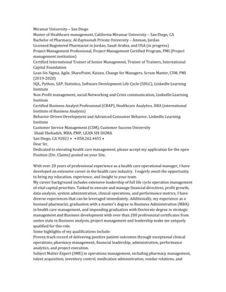 Miramar University – San Diego
Master of Healthcare management, California Miramar University – San Diego, CA
Bachelor of Pharmacy, Al-Zaytoonah Private University – Amman, Jordan
Licensed Registered Pharmacist in Jordan, Saudi Arabia, and USA (in progress)
Project Management Professional, Project Management Certified Program, PMI (Project
management institution)
Certified International Trainer of Senior Management, Trainer of Trainers, International
Capital Foundation
Lean Six Sigma, Agile, SharePoint, Kaizen, Change for Managers, Scrum Master, CSM, PMI
(2019-2020)
SQL, Python, SAP, Statistics, Software Development Life Cycle (SDLC), LinkedIn Learning
Institute
Non-Profit management, social Networking and Crisis communication, LinkedIn Learning
Institute
Certified Business Analyst Professional (CBAP), Healthcare Analytics, IIBA (international
Institute of Business Analysis)
Behavior-Driven Development and Advanced Consumer Behavior, LinkedIn Learning
Institute
Customer Service Management (CSM), Customer Success University
Shadi Shehadeh, MBA, PMP, LEAN SIX SIGMA
San Diego, CA 92021 • • 858.262.4455 •
Dear Sir,
Dedicated to elevating health care management, please accept my application for the open
Position (Dir, Claims) posted on your Site.
With over 20 years of professional experience as a health care operational manager, I have
developed an extensive career in the health care industry. I eagerly await the opportunity
to bring my education, experience, and insight to your team
My career background includes extensive leadership of full life cycle operation management
of vital capital priorities. Tasked to execute and manage financial directives, profit growth,
data analysis, system administration, clinical operations, and performance metrics, I have
diverse experiences that can be leveraged immediately. Additionally, my experience as a
licensed pharmacist, graduation with a master’s degree in Business Administration (MBA)
in health care management, and impending graduation with Doctorate degree in strategic
management and Business development with over than 200 professional certificates from
unites state in Business analysis, project management and leadership make me uniquely
qualified for this role.
Some highlights of my qualifications include:
Proven track record of delivering positive patient outcomes through exceptional clinical
operations, pharmacy management, financial leadership, administration, performance
analytics, and project execution.
Subject Matter Expert (SME) in operations management, including pharmacy management,
talent acquisition, inventory control, medication administration, vendor relations, and
 