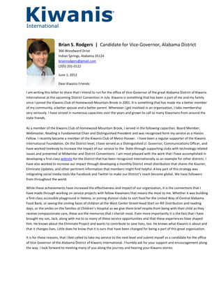 Brian S. Rodgers | Candidate for Vice-Governor, Alabama District
                      366 Woodward Drive
                      Indian Springs, Alabama 35124
                      brianrodgers@gmail.com
                      (205) 201-0122

                      June 1, 2012

                      Dear Kiwanis Friends:

I am writing this letter to share that I intend to run for the office of Vice-Governor of the great Alabama District of Kiwanis
International at the upcoming District Convention in July. Kiwanis is something that has been a part of me and my family
since I joined the Kiwanis Club of Homewood-Mountain Brook in 2001. It is something that has made me a better member
of my community, a better spouse and a better parent. Whenever I get involved in an organization, I take membership
very seriously. I have served in numerous capacities over the years and grown to call so many Kiwanians from around the
state friends.

As a member of the Kiwanis Club of Homewood-Mountain Brook, I served in the following capacities: Board Member,
Webmaster, Reading is Fundamental Chair and Distinguished President and was recognized form my service as a Hixson
Fellow. I recently became a member of the Kiwanis Club of Metro Hoover. I have been a regular supporter of the Kiwanis
International Foundation. On the District level, I have served as a Distinguished Lt. Governor, Communications Officer, and
have worked tirelessly to increase the impact of our service to the State through supporting clubs with technology related
issues and presented at Midwinter and District Conventions. I am most pleased with the work that I have accomplished in
developing a first-class website for the District that has been recognized internationally as an example for other districts. I
have also worked to increase our impact through developing a monthly District email distribution that shares the Kourier,
Eliminate Updates, and other pertinent information that members might find helpful. A key part of this strategy was
integrating social media tools like Facebook and Twitter to make our District’s reach become global. We have followers
from throughout the world.

While these achievements have increased the effectiveness and impact of our organization, it is the connections that I
have made through working on service projects with fellow Kiwanians that means the most to me. Whether it was building
a first-class accessible playground in Helena, or joining division clubs to sort food for the United Way of Central Alabama
Food Bank, or seeing the smiling faces of children at the West Center Street Head Start on RIF Distribution and reading
days, or the smiles on the families at Children’s Hospital as we give them brief respite from being with their child as they
receive compassionate care, these are the memories that I cherish most. Even more importantly it is the fact that I have
brought my son, Jack, along with me to so many of these service opportunities and that these experiences have shaped
him. He knows about the Eliminate Project and wants to contribute to save lives, too. He knows what Kiwanis is about and
that it changes lives. Little does he know that it is ours that have been changed for being a part of this great organization.

It is for these reasons, that I feel called to take my service to the next level and submit myself as a candidate for the office
of Vice Governor of the Alabama District of Kiwanis International. I humbly ask for your support and encouragement along
the way. I look forward to meeting many of you along the journey and hearing your Kiwanis stories.
 