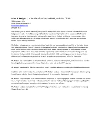 Brian S. Rodgers | Candidate for Vice-Governor, Alabama District
366 Woodward Drive
Indian Springs, Alabama 35124
brianrodgers@gmail.com
(205) 201-0122

With over 15 years of service and active participation in the nonprofit social services sector of Central Alabama, Brian
Rodgers serves as the Dean of Counseling and Residential Life at Indian Springs School. He is a Licensed Professional
Counselor, National Certified Counselor, and Counseling Supervisor in the State of Alabama. He is a graduate of the
University of South Alabama (BA-Psychology), University of Alabama at Birmingham (MA-Counseling), and attended
Eastern Baptist Theological Seminary.

Mr. Rodgers values service as a core characteristic of leadership and has modeled this through his service to the United
Way of Central Alabama, Children's Hospital, Chi Sigma Iota (locally and nationally), the Kiwanis Club of Homewood-Mt.
Brook and the Alabama Mental Health Counselors Association. He has not only served as an active member of these
organizations, but has served in volunteer leadership capacities for each. Currently he serves as the Distinguished Past
President of the Kiwanis Club of Homewood- Mountain Brook (2007-2008) and Distinguished Past Lt. Governor for the
Alabama District of Kiwanis International. He currently serves as the Communications Officer for the District.

Mr. Rodgers sees a balanced mix of clinical excellence, continued professional development, and compassion as essential
to making a lasting impression on the lives of the clients he walks with on their life's journey.

Mr. Rodgers is a member of the 2008-2009 Class of Project Corporate Leadership (www.projectcorporateleadership.com).

In addition to his employment at The Amelia Center, Mr. Rodgers works as a Residential Life Houseparent at Indian Springs
School, located in Shelby County. (www.indiansprings.org). He has served in this role since 2006.

Mr. Rodgers has presented at local, state and national conferences on topics ranging from work-life balance to loss-related
issues. His presentations receive high positive outcomes. His technical mastery and engaging presentation style helps him
connect with audiences and leaves them better equipped for service and self-care.

Mr. Rodgers has been married to Margaret “Holly” Rodgers for thirteen years and has three beautiful children: Jack (7),
Maggie (3), and Laura (2).
 