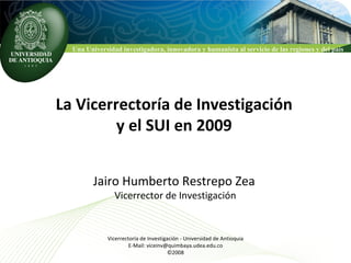 La Vicerrectoría de Investigación y el SUI en 2009 Jairo Humberto Restrepo Zea Vicerrector de Investigación Vicerrectoría de Investigación - Universidad de Antioquia E-Mail: viceinv@quimbaya.udea.edu.co ©2008 