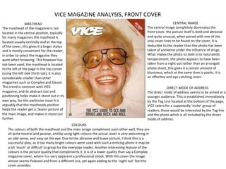 VICE	
  MAGAZINE	
  ANALYSIS,	
  FRONT	
  COVER	
  
                                   	
  
                           MASTHEAD	
                                                                                                                                                CENTRAL	
  IMAGE	
  
The	
  masthead	
  of	
  the	
  magazine	
  is	
  not	
                                                                                                   The	
  central	
  image	
  completely	
  dominates	
  the	
  
located	
  in	
  the	
  central	
  posiFon,	
  typically	
                                                                                                front	
  cover,	
  the	
  picture	
  itself	
  is	
  bold	
  and	
  abrasive	
  
for	
  many	
  magazines	
  the	
  masthead	
  is	
                                                                                                       and	
  quite	
  unusual,	
  when	
  paired	
  with	
  one	
  of	
  the	
  
located	
  usually	
  centrally	
  and	
  at	
  the	
  top	
                                                                                              only	
  cover	
  lines	
  to	
  be	
  found	
  on	
  the	
  cover,	
  it	
  is	
  
of	
  the	
  cover,	
  this	
  gives	
  it	
  a	
  larger	
  status	
                                                                                     deducible	
  to	
  the	
  reader	
  than	
  the	
  photo	
  has	
  been	
  
and	
  is	
  mostly	
  convenient	
  for	
  the	
  reader,	
                                                                                              taken	
  of	
  someone	
  under	
  the	
  inﬂuence	
  of	
  drugs.	
  
in	
  order	
  to	
  select	
  the	
  magazine	
  they	
                                                                                                  What	
  makes	
  the	
  photo	
  so	
  bold	
  is	
  its	
  naturalisFc	
  
want	
  when	
  browsing.	
  This	
  however	
  has	
                                                                                                     temperament,	
  the	
  photo	
  appears	
  to	
  have	
  been	
  
not	
  been	
  used,	
  the	
  masthead	
  is	
  located	
                                                                                                taken	
  from	
  a	
  night	
  out	
  rather	
  than	
  an	
  arranged	
  
to	
  the	
  leM	
  of	
  the	
  page	
  in	
  the	
  top	
  corner	
                                                                                     photo	
  shoot,	
  this	
  gives	
  it	
  a	
  certain	
  amount	
  of	
  
(using	
  the	
  leM	
  side	
  third	
  rule),	
  it	
  is	
  also	
                                                                                     bluntness,	
  which	
  at	
  the	
  same	
  Fme	
  is	
  poeFc.	
  It	
  is	
  
considerably	
  smaller	
  than	
  other	
                                                                                                                an	
  eﬀecFve	
  and	
  eye	
  catching	
  cover.	
  
magazines	
  such	
  as	
  Complex	
  and	
  Dazed.	
  
This	
  trend	
  is	
  common	
  with	
  VICE	
                                                                                                                                 DIRECT	
  MODE	
  OF	
  ADDRESS	
  
magazine,	
  and	
  its	
  abstract	
  size	
  and	
                                                                                                      The	
  direct	
  mode	
  of	
  address	
  seems	
  to	
  be	
  aimed	
  at	
  a	
  
posiFoning	
  helps	
  make	
  it	
  stand	
  out	
  in	
  its	
                                                                                          younger	
  audience.	
  This	
  is	
  established	
  immediately	
  
own	
  way,	
  for	
  this	
  parFcular	
  issue	
  it	
  is	
                                                                                            by	
  the	
  Tag	
  Line	
  located	
  at	
  the	
  boVom	
  of	
  the	
  page,	
  
arguably	
  that	
  the	
  mastheads	
  posiFon	
                                                                                                         VICE	
  caters	
  for	
  a	
  supposedly	
  ‘niche’	
  group	
  of	
  
helps	
  the	
  reader	
  get	
  a	
  clearer	
  picture	
  of	
                                                                                          readers,	
  these	
  would	
  be	
  interested	
  by	
  the	
  Tag	
  line	
  
the	
  main	
  image,	
  and	
  makes	
  it	
  stand	
  out	
                                                                                             and	
  the	
  photo	
  which	
  is	
  all	
  included	
  by	
  the	
  direct	
  
further.	
                                                                                                                                                mode	
  of	
  address.	
  	
  	
  
                                                                            COLOURS	
  
      The	
  colours	
  of	
  both	
  the	
  masthead	
  and	
  the	
  main	
  image	
  compliment	
  each	
  other	
  well,	
  they	
  are	
  
      all	
  quite	
  neutral	
  and	
  passive,	
  and	
  by	
  using	
  light	
  colours	
  the	
  actual	
  cover	
  is	
  very	
  welcoming	
  in	
  
      an	
  odd	
  sense,	
  and	
  easy	
  on	
  the	
  eye.	
  Due	
  to	
  the	
  abrasive	
  and	
  brave	
  picture,	
  I	
  think	
  this	
  is	
  a	
  
      successful	
  ploy,	
  as	
  it	
  too	
  many	
  bright	
  colours	
  were	
  used	
  with	
  such	
  a	
  enFcing	
  photo	
  it	
  may	
  be	
  
      a	
  bit	
  ‘much’	
  or	
  diﬃcult	
  to	
  grasp	
  for	
  the	
  everyday	
  reader.	
  Another	
  interesFng	
  feature	
  of	
  the	
  
      colours	
  is	
  the	
  picture	
  quality	
  that	
  compliments	
  it,	
  it	
  is	
  of	
  a	
  lower	
  quality	
  than	
  say	
  a	
  Complex	
  
      magazine	
  cover,	
  where	
  it	
  is	
  very	
  apparent	
  a	
  professional	
  shoot.	
  With	
  this	
  cover	
  the	
  image	
  
      almost	
  seems	
  Polaroid	
  and	
  from	
  a	
  diﬀerent	
  era,	
  yet	
  again	
  adding	
  to	
  the	
  ‘night	
  out’	
  feel	
  the	
  
      cover	
  provides	
  
 