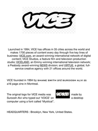 Launched in 1994, VICE has oﬃces in 35 cities across the world and
makes 1700 pieces of content every day through ﬁve key lines of
business: VICE.com, an award-winning international network of digital
content; VICE Studios, a feature ﬁlm and television production
studio; VICELAND, an Emmy-winning international television network;
a Peabody award-winning NEWS division; and VIRTUE, a global, full-
service creative agency with 21 oﬃces around the world.

VICE founded in 1994 by SHANE SMITH and SUROOSH ALVI as
a16 page zine in Montreal.

The original logo for VICE media was made by
Suroosh Alvi who typed out ‘VOICE’ on a desktop
computer using a font called ‘Mystical”.

HEADQUARTERS : Brooklyn, New York, United States.

 