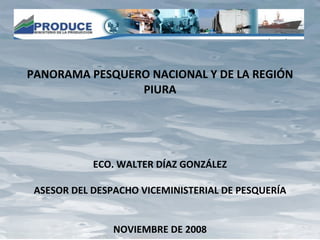 PANORAMA PESQUERO NACIONAL Y DE LA REGIÓN PIURA ECO. WALTER DÍAZ GONZÁLEZ ASESOR DEL DESPACHO VICEMINISTERIAL DE PESQUERÍA NOVIEMBRE DE 2008 