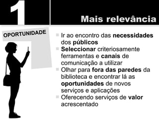  Ir ao encontro das necessidadesnecessidades
dos públicos
 Seleccionar criteriosamente
ferramentas e canais de
comunicação a utilizar
 Olhar para fora das paredes da
biblioteca e encontrar lá as
oportunidadesoportunidades de novos
serviços e aplicações
 Oferecendo serviços de valor
acrescentado
OPORTUNIDADE
OPORTUNIDADE
 