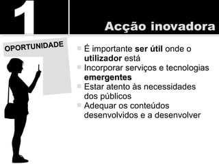  É importante ser útil onde o
utilizador está
 Incorporar serviços e tecnologias
emergentesemergentes
 Estar atento às necessidades
dos públicos
 Adequar os conteúdos
desenvolvidos e a desenvolver
OPORTUNIDADE
OPORTUNIDADE
 