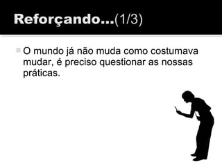  O mundo já não muda como costumava
mudar, é preciso questionar as nossas
práticas.
 