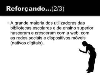  A grande maioria dos utilizadores das
bibliotecas escolares e de ensino superior
nasceram e cresceram com a web, com
as redes sociais e dispositivos móveis
(nativos digitais).
 