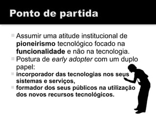  Assumir uma atitude institucional de
pioneirismo tecnológico focado na
funcionalidadefuncionalidade e não na tecnologia.
 Postura de early adopter com um duplo
papel:
 incorporador das tecnologias nos seus
sistemas e serviços,
 formador dos seus públicos na utilização
dos novos recursos tecnológicos.
 