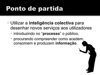  Utilizar a inteligência colectiva para
desenhar novos serviços aos utilizadores
 introduzindo no “processo” o público,
 procurando compreender como acedem,
consomem e produzem informação.
 