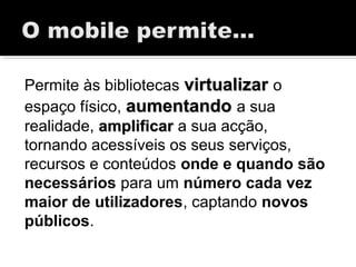 Permite às bibliotecas virtualizarvirtualizar o
espaço físico, aumentandoaumentando a sua
realidade, amplificaramplificar a sua acção,
tornando acessíveis os seus serviços,
recursos e conteúdos onde e quando são
necessários para um número cada vez
maior de utilizadores, captando novos
públicos.
 