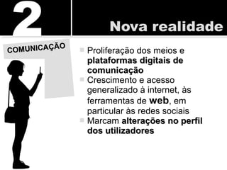  Proliferação dos meios e
plataformas digitais deplataformas digitais de
comunicaçãocomunicação
 Crescimento e acesso
generalizado à internet, às
ferramentas de web, em
particular às redes sociais
 Marcam alterações no perfilalterações no perfil
dos utilizadoresdos utilizadores
COMUNICAÇÃO
COMUNICAÇÃO
 