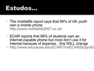 The mobilelife report says that 94% of UK youth
own a mobile phone
http://www.mobilelife2007.co.uk/
 ECAR reports that 66% of students own an
Internet-capable phone but most don’t use it for
Internet because of expense…this WILL change
 http://www.educause.edu/ECAR/TheECARStudyofU
 