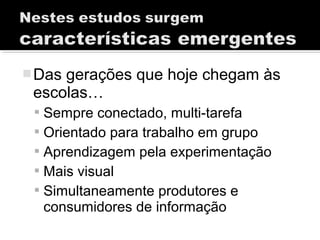Das gerações que hoje chegam às
escolas…
 Sempre conectado, multi-tarefa
 Orientado para trabalho em grupo
 Aprendizagem pela experimentação
 Mais visual
 Simultaneamente produtores e
consumidores de informação
 
