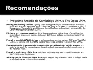  Programa Arcadia da Cambridge Univ. e The Open Univ.Programa Arcadia da Cambridge Univ. e The Open Univ.
Piloting text alerting services - giving users the opportunity to choose whether they want
notifications by text message, email or both are likely to be taken up by at least a third of
library users. These alerts would include the notifications automatically generated by the
Library Management System (LMS).
Piloting a text reference service – if the library receives a high volume of enquiries that
require brief responses, such as dictionary definitions, facts or service information from
the library.
Providing a mobile OPAC interface – perhaps using a service such as AirPac or WorldCat
Mobile, or working with their LMS supplier to develop a mobile version of their OPAC.
Ensuring that the library website is accessible and will resize to smaller screens – in
order to be ready for increasing numbers of netbook users and mobile internet users in
the next few years.
Providing audio tours of the library - to help visitors or new users orient themselves and
learn more about the service.
Allowing mobile phone use in the library - as long as they are set to silent or to flight mode
(meaning they are not receiving a signal).
 