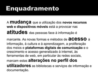 A mudançamudança que a utilização dos novos recursosnovos recursos
web e dispositivos móveisweb e dispositivos móveis está a provocar nas
atitudesatitudes das pessoas face à informação é
marcante. As novas formas e métodos de acessoacesso à
informação, à cultura e à aprendizagem, a proliferação
dos meios e plataformas digitais de comunicaçãoplataformas digitais de comunicação e o
crescimento e acesso generalizado à internet, às
ferramentas de web, em particular às redes sociais,
marcam estas alterações no perfil dosalterações no perfil dos
utilizadoresutilizadores as bibliotecas e serviços de informação e
documentação.
 