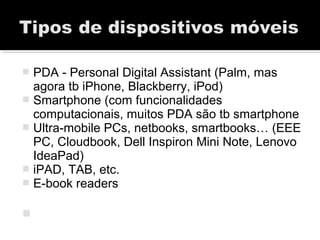 PDA - Personal Digital Assistant (Palm, mas
agora tb iPhone, Blackberry, iPod)
 Smartphone (com funcionalidades
computacionais, muitos PDA são tb smartphone
 Ultra-mobile PCs, netbooks, smartbooks… (EEE
PC, Cloudbook, Dell Inspiron Mini Note, Lenovo
IdeaPad)
 iPAD, TAB, etc.
 E-book readers

 