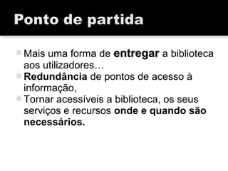 Mais uma forma de entregarentregar a biblioteca
aos utilizadores…
 Redundância de pontos de acesso à
informação,
 Tornar acessíveis a biblioteca, os seus
serviços e recursos onde e quando são
necessários.
 