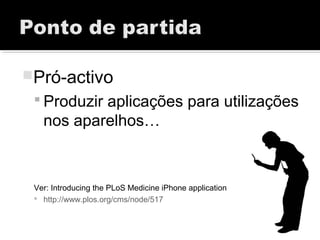 Pró-activo
 Produzir aplicações para utilizações
nos aparelhos…
Ver: Introducing the PLoS Medicine iPhone application
 http://www.plos.org/cms/node/517
 