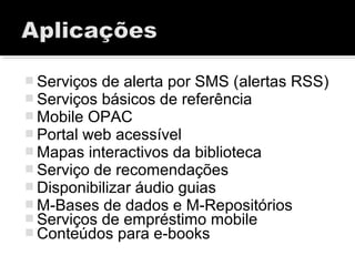  Serviços de alerta por SMS (alertas RSS)
 Serviços básicos de referência
 Mobile OPAC
 Portal web acessível
 Mapas interactivos da biblioteca
 Serviço de recomendações
 Disponibilizar áudio guias
 M-Bases de dados e M-Repositórios
 Serviços de empréstimo mobile
 Conteúdos para e-books
 