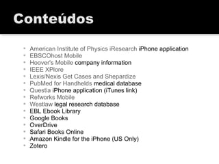  American Institute of Physics iResearch iPhone application
 EBSCOhost Mobile
 Hoover's Mobile company information
 IEEE XPlore
 Lexis/Nexis Get Cases and Shepardize
 PubMed for Handhelds medical database
 Questia iPhone application (iTunes link)
 Refworks Mobile
 Westlaw legal research database
 EBL Ebook Library
 Google Books
 OverDrive
 Safari Books Online
 Amazon Kindle for the iPhone (US Only)
 Zotero
 