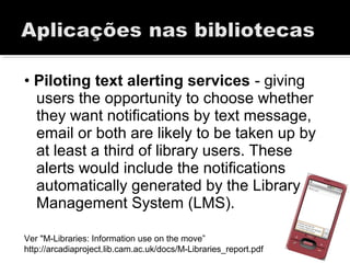 • Piloting text alerting services - giving
users the opportunity to choose whether
they want notifications by text message,
email or both are likely to be taken up by
at least a third of library users. These
alerts would include the notifications
automatically generated by the Library
Management System (LMS).
Ver "M-Libraries: Information use on the move”
http://arcadiaproject.lib.cam.ac.uk/docs/M-Libraries_report.pdf
 