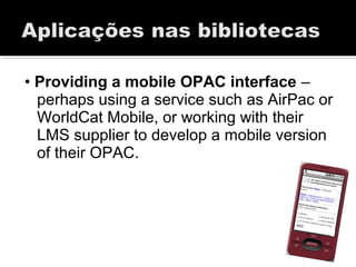 • Providing a mobile OPAC interface –
perhaps using a service such as AirPac or
WorldCat Mobile, or working with their
LMS supplier to develop a mobile version
of their OPAC.
 