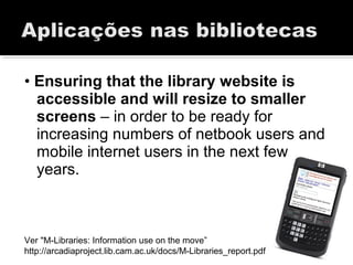 • Ensuring that the library website is
accessible and will resize to smaller
screens – in order to be ready for
increasing numbers of netbook users and
mobile internet users in the next few
years.
Ver "M-Libraries: Information use on the move”
http://arcadiaproject.lib.cam.ac.uk/docs/M-Libraries_report.pdf
 