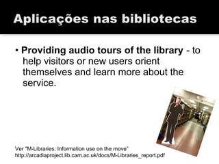 • Providing audio tours of the library - to
help visitors or new users orient
themselves and learn more about the
service.
Ver "M-Libraries: Information use on the move”
http://arcadiaproject.lib.cam.ac.uk/docs/M-Libraries_report.pdf
 