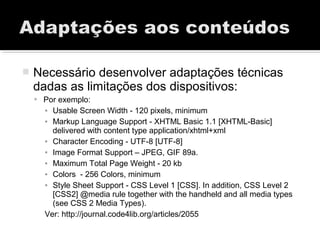  Necessário desenvolver adaptações técnicas
dadas as limitações dos dispositivos:
 Por exemplo:
▪ Usable Screen Width - 120 pixels, minimum
▪ Markup Language Support - XHTML Basic 1.1 [XHTML-Basic]
delivered with content type application/xhtml+xml
▪ Character Encoding - UTF-8 [UTF-8]
▪ Image Format Support – JPEG, GIF 89a.
▪ Maximum Total Page Weight - 20 kb
▪ Colors - 256 Colors, minimum
▪ Style Sheet Support - CSS Level 1 [CSS]. In addition, CSS Level 2
[CSS2] @media rule together with the handheld and all media types
(see CSS 2 Media Types).
Ver: http://journal.code4lib.org/articles/2055
 