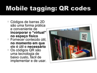  Códigos de barras 2D
são uma forma prática
e conveniente de
incorporar o “virtual”incorporar o “virtual”
no espaço físicono espaço físico
 Fornecer conteúdo útil,
no momento em queno momento em que
ele é útil eele é útil e necessárionecessário
 Os códigos QR são
uma tecnologia de
baixo custo, fácil de
implementar e de usar.
 