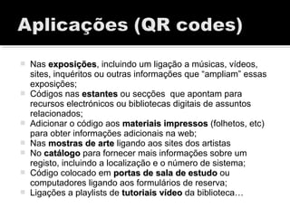  Nas exposiçõesexposições, incluindo um ligação a músicas, vídeos,
sites, inquéritos ou outras informações que “ampliam” essas
exposições;
 Códigos nas estantesestantes ou secções que apontam para
recursos electrónicos ou bibliotecas digitais de assuntos
relacionados;
 Adicionar o código aos materiais impressosmateriais impressos (folhetos, etc)
para obter informações adicionais na web;
 Nas mostras de artemostras de arte ligando aos sites dos artistas
 No catálogocatálogo para fornecer mais informações sobre um
registo, incluindo a localização e o número de sistema;
 Código colocado em portas de sala de estudoportas de sala de estudo ou
computadores ligando aos formulários de reserva;
 Ligações a playlists de tutoriais vídeotutoriais vídeo da biblioteca…
 