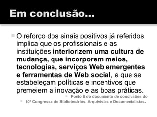  O reforço dos sinais positivos já referidos
implica que os profissionais e as
instituições interiorizem uma cultura de
mudança, que incorporem meios,
tecnologias, serviços Web emergentes
e ferramentas de Web social, e que se
estabeleçam políticas e incentivos que
premeiem a inovação e as boas práticas.
 Ponto 8 do documento de conclusões do
 10º Congresso de Bibliotecários, Arquivistas e Documentalistas.
 