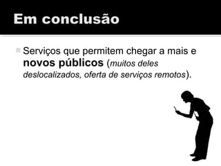  Serviços que permitem chegar a mais e
novos públicos (muitos deles
deslocalizados, oferta de serviços remotos).
 
