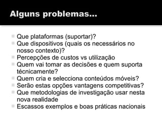  Que plataformas (suportar)?
 Que dispositivos (quais os necessários no
nosso contexto)?
 Percepções de custos vs utilização
 Quem vai tomar as decisões e quem suporta
técnicamente?
 Quem cria e selecciona conteúdos móveis?
 Serão estas opções vantagens competitivas?
 Que metodologias de investigação usar nesta
nova realidade
 Escassos exemplos e boas práticas nacionais
 