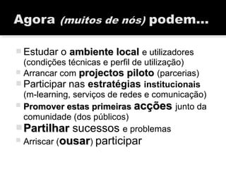  Estudar o ambiente localambiente local e utilizadores
(condições técnicas e perfil de utilização)
 Arrancar com projectos pilotoprojectos piloto (parcerias)
 Participar nas estratégias institucionais
(m-learning, serviços de redes e comunicação)
 Promover estas primeirasPromover estas primeiras acçõesacções junto da
comunidade (dos públicos)
PartilharPartilhar sucessos e problemas
 Arriscar (ousarousar) participar
 