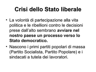 Crisi dello Stato liberaleCrisi dello Stato liberale
• La volontà di partecipazione alla vita
politica e le ribellioni contro le decisioni
prese dall’alto sembrano avviare nel
nostro paese un processo verso lo
Stato democratico.
• Nascono i primi partiti popolari di massa
(Partito Socialista, Partito Popolare) e i
sindacati a tutela dei lavoratori.
 
