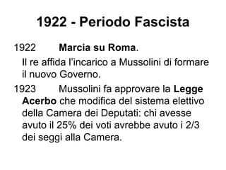 1922 - Periodo Fascista
1922 Marcia su Roma.
Il re affida l’incarico a Mussolini di formare
il nuovo Governo.
1923 Mussolini fa approvare la Legge
Acerbo che modifica del sistema elettivo
della Camera dei Deputati: chi avesse
avuto il 25% dei voti avrebbe avuto i 2/3
dei seggi alla Camera.
 