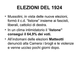 ELEZIONI DEL 1924
• Mussolini, in vista delle nuove elezioni,
formò il c.d. “listone” insieme ai fascisti,
liberali, cattolici di destra.
• In un clima intimidatorio il “listone”
conseguì il 64,9% dei voti.
• All’indomani delle elezioni Matteotti
denunciò alla Camera i brogli e le violenze
e venne ucciso pochi giorni dopo.
 