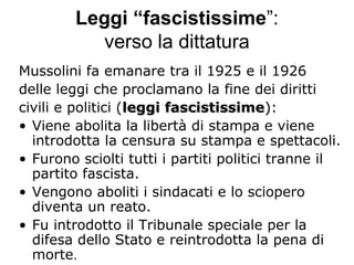 Leggi “fascistissime”:
verso la dittatura
Mussolini fa emanare tra il 1925 e il 1926
delle leggi che proclamano la fine dei diritti
civili e politici (leggi fascistissimeleggi fascistissime):):
• Viene abolita la libertà di stampa e viene
introdotta la censura su stampa e spettacoli.
• Furono sciolti tutti i partiti politici tranne il
partito fascista.
• Vengono aboliti i sindacati e lo sciopero
diventa un reato.
• Fu introdotto il Tribunale speciale per la
difesa dello Stato e reintrodotta la pena di
morte.
 